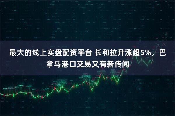 最大的线上实盘配资平台 长和拉升涨超5%，巴拿马港口交易又有新传闻