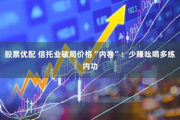 股票优配 信托业破局价格“内卷”：少赚吆喝多练内功