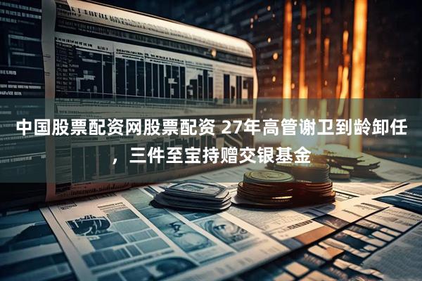 中国股票配资网股票配资 27年高管谢卫到龄卸任，三件至宝持赠交银基金