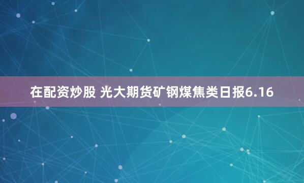 在配资炒股 光大期货矿钢煤焦类日报6.16