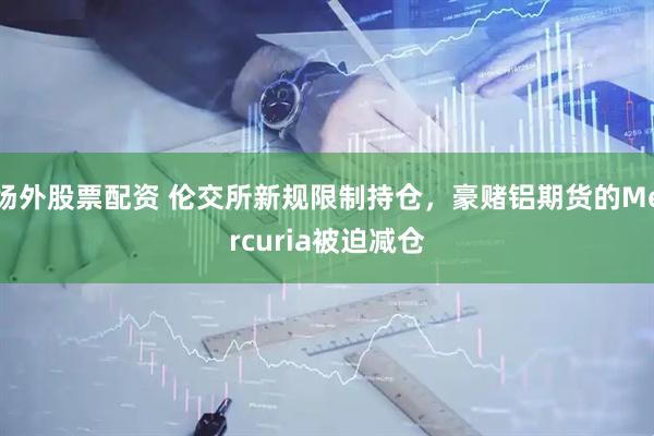 场外股票配资 伦交所新规限制持仓，豪赌铝期货的Mercuria被迫减仓
