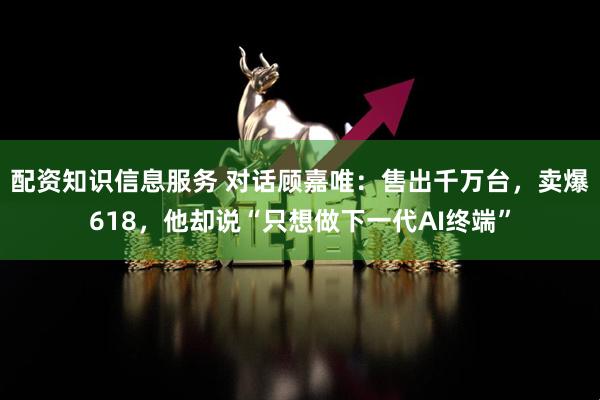 配资知识信息服务 对话顾嘉唯：售出千万台，卖爆618，他却说“只想做下一代AI终端”
