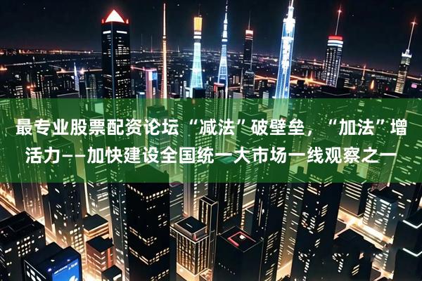 最专业股票配资论坛 “减法”破壁垒，“加法”增活力——加快建设全国统一大市场一线观察之一