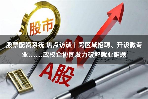 股票配资系统 焦点访谈丨跨区域招聘、开设微专业……政校企协同发力破解就业难题
