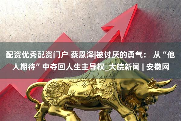 配资优秀配资门户 蔡恩泽|被讨厌的勇气： 从“他人期待”中夺回人生主导权_大皖新闻 | 安徽网