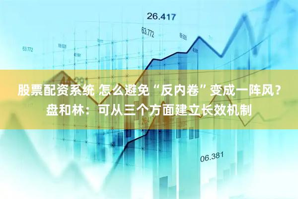 股票配资系统 怎么避免“反内卷”变成一阵风？盘和林：可从三个方面建立长效机制