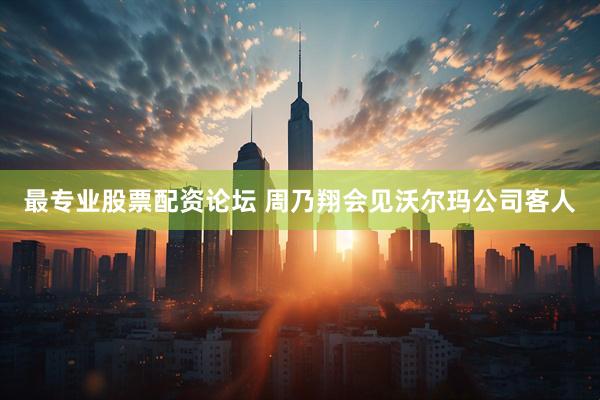 最专业股票配资论坛 周乃翔会见沃尔玛公司客人