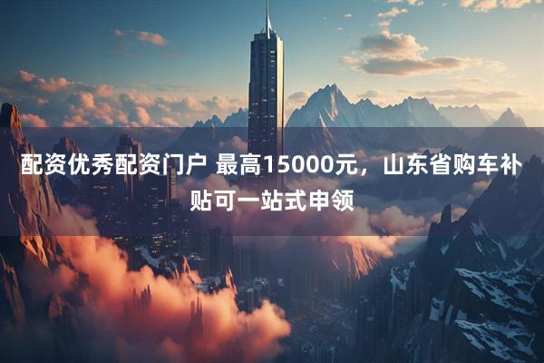 配资优秀配资门户 最高15000元，山东省购车补贴可一站式申领
