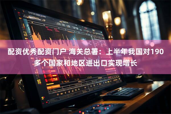 配资优秀配资门户 海关总署：上半年我国对190多个国家和地区进出口实现增长