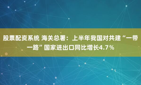 股票配资系统 海关总署：上半年我国对共建“一带一路”国家进出口同比增长4.7％