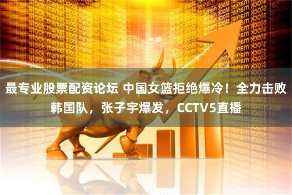 最专业股票配资论坛 中国女篮拒绝爆冷！全力击败韩国队，张子宇爆发，CCTV5直播