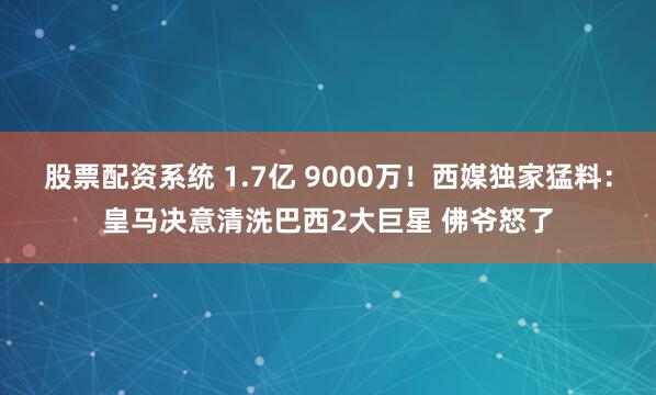 股票配资系统 1.7亿 9000万！西媒独家猛料：皇马决意清洗巴西2大巨星 佛爷怒了