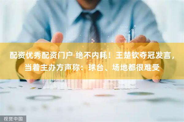 配资优秀配资门户 绝不内耗！王楚钦夺冠发言，当着主办方声称：球台、场地都很难受