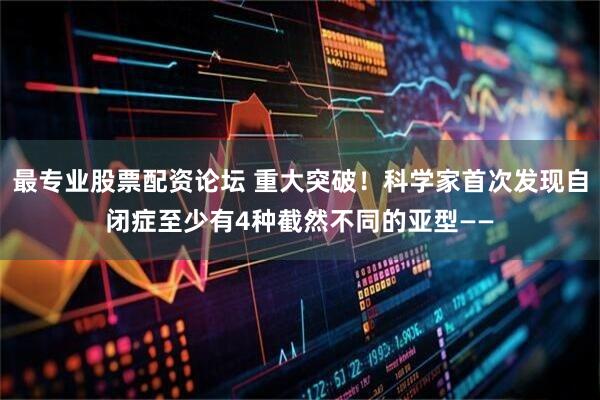 最专业股票配资论坛 重大突破！科学家首次发现自闭症至少有4种截然不同的亚型——