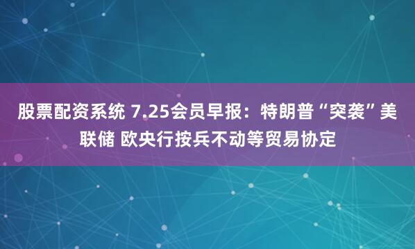 股票配资系统 7.25会员早报：特朗普“突袭”美联储 欧央行按兵不动等贸易协定