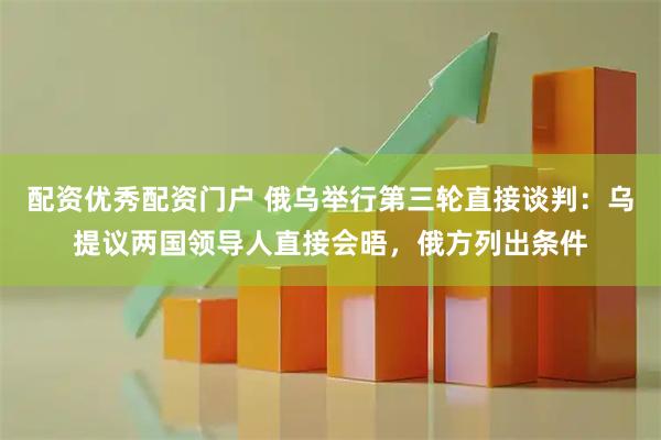 配资优秀配资门户 俄乌举行第三轮直接谈判：乌提议两国领导人直接会晤，俄方列出条件
