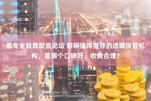 最专业股票配资论坛 聊聊值得推荐的遗嘱保管机构，看哪个口碑好、收费合理？