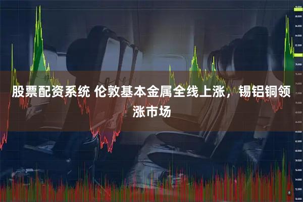 股票配资系统 伦敦基本金属全线上涨，锡铝铜领涨市场