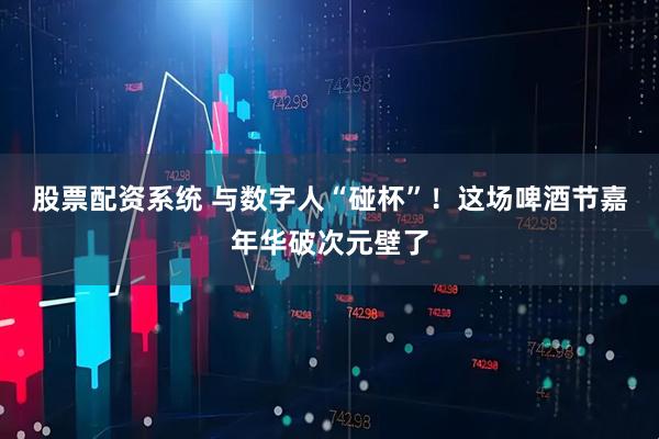 股票配资系统 与数字人“碰杯”！这场啤酒节嘉年华破次元壁了