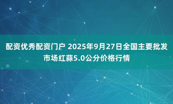 配资优秀配资门户 2025年9月27日全国主要批发市场红蒜5.0公分价格行情