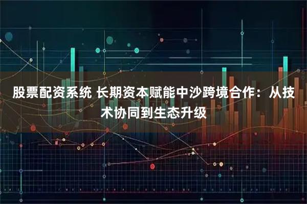股票配资系统 长期资本赋能中沙跨境合作:从技术协同到生态升级