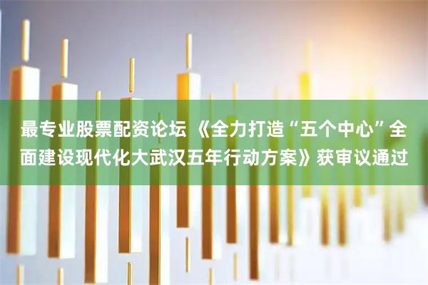 最专业股票配资论坛 《全力打造“五个中心”全面建设现代化大武汉五年行动方案》获审议通过